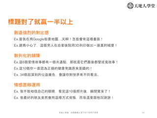 147天地人學堂：社群經理人暨內容行銷操作實戰
創造強烈的對比感
Ex.當我在用Google街景地圖…天啊！怎麼會有這種畫面！
Ex.建商小心了，這個男人在自家後院用3D列印做出一座真的城堡！
數列化的鋪陳
Ex.這6個愛情故事都有一個共通點，那就是它們最後都變成鬼故事！
Ex.這10個你一直認為正確的健康常識原來是錯的！
Ex. 34個超深刻的公益廣告，會讓你對世界有不同看法。
情感置移運用
Ex. 我不敢相信自己的眼睛，看完這10張照片後，瞬間驚呆了！
Ex. 我最好的朋友竟然會用這種方式背叛，而我還要跟他說謝謝！
標題對了就贏一半以上
 