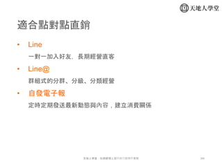 286天地人學堂：社群經理人暨內容行銷操作實戰
• Line
一對一加入好友，長期經營直客
• Line@
群組式的分群、分級、分類經營
• 自發電子報
定時定期發送最新動態與內容，建立消費關係
適合點對點直銷
 