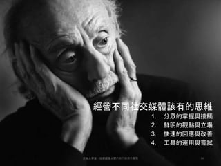 經營不同社交媒體該有的思維
1. 分眾的掌握與接觸
2. 鮮明的觀點與立場
3. 快速的回應與改善
4. 工具的運用與嘗試
34天地人學堂：社群經理人暨內容行銷操作實戰
 