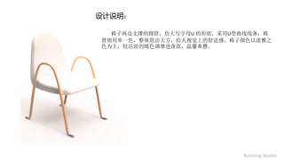 椅子两边支撑的圆管，仿大写字母U 的形状，采用U型曲线线条，椅
背则用单一色，整体简洁大方，给人视觉上的舒适感。椅子颜色以淡雅之
色为主，较活波的暖色调增进食欲，温馨典雅。
设计说明：
Running Studio
 