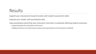 Results
Support your educational research studies with student assessment data!
Improve your studies with quantitative data
Have quantitative proof that your classroom instruction is positively affecting student outcomes
◦ Supporting data for promotion and tenure
◦ Establish process on continuously review and improvement of instructional methods
 