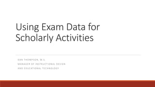 Using Exam Data for
Scholarly Activities
DAN THOMPSON, M.S.
MANAGER OF INSTRUCTIONAL DESIGN
AND EDUCATIONAL TECHNOLOGY
 