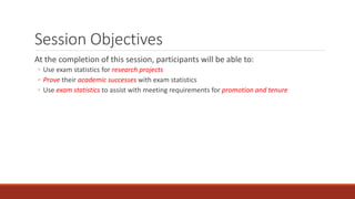 Session Objectives
At the completion of this session, participants will be able to:
◦ Use exam statistics for research projects
◦ Prove their academic successes with exam statistics
◦ Use exam statistics to assist with meeting requirements for promotion and tenure
 