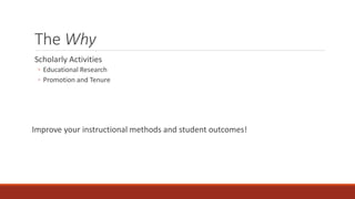 The Why
Scholarly Activities
◦ Educational Research
◦ Promotion and Tenure
Improve your instructional methods and student outcomes!
 
