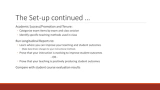 The Set-up continued …
Academic Success/Promotion and Tenure:
◦ Categorize exam items by exam and class session
◦ Identify specific teaching methods used in class
Run Longitudinal Reports to:
◦ Learn where you can improve your teaching and student outcomes
◦ Make data driven changes to your instructional methods
◦ Prove that your instruction is evolving to improve student outcomes
- OR -
◦ Prove that your teaching is positively producing student outcomes
Compare with student course evaluation results
 