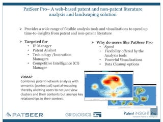 PatSeer Pro– A web-based patent and non-patent literature
analysis and landscaping solution
VizMAP
Combines patent network analysis with
semantic (contextual) spatial-mapping
thereby allowing users to not just view
clusters and their contents but analyze key
relationships in their context.
➢ Provides a wide range of flexible analysis tools and visualizations to speed up
time-to-insights from patent and non-patent literature
➢ Why do users like PatSeer Pro
• Speed
• Flexibility offered by the
Analysis tools
• Powerful Visualizations
• Data Cleanup options
➢ Targeted for
• IP Manager
• Patent Analyst
• Technology /Innovation
Managers
• Competitive Intelligence (CI)
Manager
 