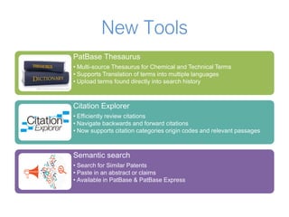 New Tools
PatBase Thesaurus
• Multi-source Thesaurus for Chemical and Technical Terms
• Supports Translation of terms into multiple languages
• Upload terms found directly into search history
Citation Explorer
• Efficiently review citations
• Navigate backwards and forward citations
• Now supports citation categories origin codes and relevant passages
Semantic search
• Search for Similar Patents
• Paste in an abstract or claims
• Available in PatBase & PatBase Express
 