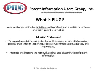 © Patent Information Users Group, Inc.
1
What is PIUG?
Non-profit organization for individuals with professional, scientific or technical
interest in patent information
Mission Statement
• To support, assist, improve and enhance the success of patent information
professionals through leadership, education, communication, advocacy and
networking.
• Promote and improve the retrieval, analysis and dissemination of patent
information.
Patent Information Users Group, Inc.
The International Society for Patent Information Professionals
 