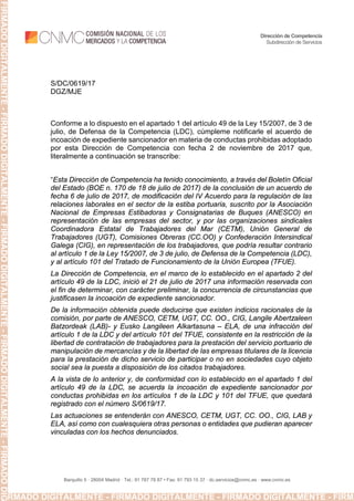 Barquillo 5 · 28004 Madrid · Tel.: 91 787 78 87 • Fax: 91 793 15 37 · dc.servicios@cnmc.es · www.cnmc.es
Dirección de Competencia
Subdirección de Servicios
S/DC/0619/17
DGZ/MJE
Conforme a lo dispuesto en el apartado 1 del artículo 49 de la Ley 15/2007, de 3 de
julio, de Defensa de la Competencia (LDC), cúmpleme notificarle el acuerdo de
incoación de expediente sancionador en materia de conductas prohibidas adoptado
por esta Dirección de Competencia con fecha 2 de noviembre de 2017 que,
literalmente a continuación se transcribe:
“Esta Dirección de Competencia ha tenido conocimiento, a través del Boletín Oficial
del Estado (BOE n. 170 de 18 de julio de 2017) de la conclusión de un acuerdo de
fecha 6 de julio de 2017, de modificación del IV Acuerdo para la regulación de las
relaciones laborales en el sector de la estiba portuaria, suscrito por la Asociación
Nacional de Empresas Estibadoras y Consignatarias de Buques (ANESCO) en
representación de las empresas del sector, y por las organizaciones sindicales
Coordinadora Estatal de Trabajadores del Mar (CETM), Unión General de
Trabajadores (UGT), Comisiones Obreras (CC.OO) y Confederación Intersindical
Galega (CIG), en representación de los trabajadores, que podría resultar contrario
al artículo 1 de la Ley 15/2007, de 3 de julio, de Defensa de la Competencia (LDC),
y al artículo 101 del Tratado de Funcionamiento de la Unión Europea (TFUE).
La Dirección de Competencia, en el marco de lo establecido en el apartado 2 del
artículo 49 de la LDC, inició el 21 de julio de 2017 una información reservada con
el fin de determinar, con carácter preliminar, la concurrencia de circunstancias que
justificasen la incoación de expediente sancionador.
De la información obtenida puede deducirse que existen indicios racionales de la
comisión, por parte de ANESCO, CETM, UGT, CC. OO., CIG, Langile Abertzaleen
Batzordeak (LAB)- y Eusko Langileen Alkartasuna – ELA, de una infracción del
artículo 1 de la LDC y del artículo 101 del TFUE, consistente en la restricción de la
libertad de contratación de trabajadores para la prestación del servicio portuario de
manipulación de mercancías y de la libertad de las empresas titulares de la licencia
para la prestación de dicho servicio de participar o no en sociedades cuyo objeto
social sea la puesta a disposición de los citados trabajadores.
A la vista de lo anterior y, de conformidad con lo establecido en el apartado 1 del
artículo 49 de la LDC, se acuerda la incoación de expediente sancionador por
conductas prohibidas en los artículos 1 de la LDC y 101 del TFUE, que quedará
registrado con el número S/0619/17.
Las actuaciones se entenderán con ANESCO, CETM, UGT, CC. OO., CIG, LAB y
ELA, así como con cualesquiera otras personas o entidades que pudieran aparecer
vinculadas con los hechos denunciados.
FIRMADO DIGITALMENTE - FIRMADO DIGITALMENTE - FIRMADO DIGITALMENTE - FIRMA
FIRMADODIGITALMENTE-FIRMADODIGITALMENTE-FIRMADODIGITALMENTE-FIRMADODIGITALMENTE-FIRMADODIG
 