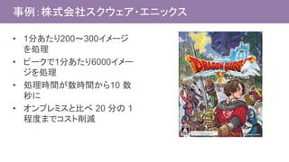 事例：株式会社スクウェア・エニックス
• 1分あたり200〜300イメージ
を処理
• ピークで1分あたり6000イメー
ジを処理
• 処理時間が数時間から10 数
秒に
• オンプレミスと比べ 20 分の 1
程度までコスト削減
 