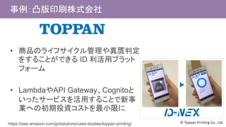 事例：凸版印刷株式会社
• 商品のライフサイクル管理や真贋判定
をすることができる ID 利活用プラット
フォーム
• LambdaやAPI Gateway、Cognitoと
いったサービスを活用することで新事
業への初期投資コストを最小限に
https://aws.amazon.com/jp/solutions/case-studies/toppan-printing/
 