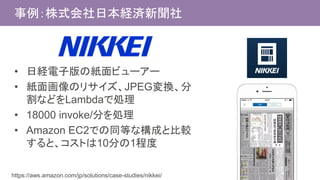 事例：株式会社日本経済新聞社
• 日経電子版の紙面ビューアー
• 紙面画像のリサイズ、JPEG変換、分
割などをLambdaで処理
• 18000 invoke/分を処理
• Amazon EC2での同等な構成と比較
すると、コストは10分の1程度
https://aws.amazon.com/jp/solutions/case-studies/nikkei/
 