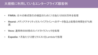 大規模に利用しているエンタープライズ顧客例
• FINRA: 日々の株式取引の検証のために1日あたり5000万件を処理
• Hearst: メディアアナリティクスパイプラインへのデータ取込と処理の時間を97%削
減
• Vevo: 通常時の80倍のスパイクトラフィックを処理
• Expedia: 1月あたり12億リクエストをLambdaで処理
 