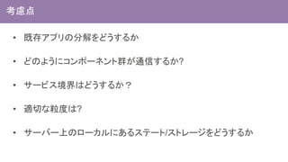 • 既存アプリの分解をどうするか
• どのようにコンポーネント群が通信するか?
• サービス境界はどうするか？
• 適切な粒度は?
• サーバー上のローカルにあるステート/ストレージをどうするか
考慮点
 
