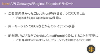 • ご要望の多かったCloudFrontを外せるようになりました
• Reginal とEdge Optimizedの2種類に
• 同一リージョンのEC2などからのレイテンシ改善
• IP制限、WAFなどのためにCloudFrontを2段にすることが不要に
• ご自身のCloudFrontディストリビューションを利用することも可能
New! API GatewayがReginal Endpointをサポート
 