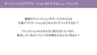 サーバーレスアプリケーションのトラブルシューティング
複数のファンクションやサービスからなる
分散アプリケーションをどのようにデバッグするか？
ファンクションがどのように実行されているか、
動作しているかについての洞察をどのように得るか？
 