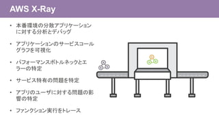 AWS X-Ray
• 本番環境の分散アプリケーション
に対する分析とデバッグ
• アプリケーションのサービスコール
グラフを可視化
• パフォーマンスボトルネックとエ
ラーの特定
• サービス特有の問題を特定
• アプリのユーザに対する問題の影
響の特定
• ファンクション実行をトレース
 