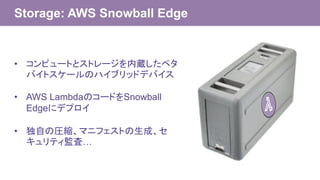 Storage: AWS Snowball Edge
• コンピュートとストレージを内蔵したペタ
バイトスケールのハイブリッドデバイス
• AWS LambdaのコードをSnowball
Edgeにデプロイ
• 独自の圧縮、マニフェストの生成、セ
キュリティ監査…
 