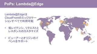 PoPs: Lambda@Edge
Lambda@Edgeは
CloudFrontのエッジロケー
ションすべてで利用可能
• 低レイテンシ、リクエストと
レスポンスのカスタマイズ
• ビューアーとオリジンのイ
ベントをサポート
 