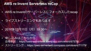 AWS re:Invent Serverless reCap
• AWS re:Inventのサーバーレスにフォーカスしたrecap
• ライブストリーミングもあります
• 2017年12月11日（月）19:00〜
• 申し込みはこちらから
会場参加： https://aws-serverless.connpass.com/event/67579/
• ストリーミング： https://aws-serverless.connpass.com/event/71179/
 
