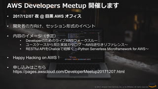 © 2017, Amazon Web Services, Inc. or its Affiliates. All rights reserved.
AWS Developers Meetup 開催します
• 2017/12/07 夜 @ 目黒 AWS オフィス
• 開発者の方向け、セッション形式のイベント
• 内容のイメージ（予定）
• DeveloperのためのライブAWSウォークスルー
• ユースケースから見た実装カタログ 〜AWS逆引きリファレンス〜
• RESTful APIをChaliceで紐解く 〜Python Serverless Microframework for AWS〜
• Happy Hacking on AWS！
• 申し込みはこちら
https://pages.awscloud.com/DeveloperMeetup20171207.html
 