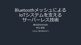 Bluetoothメッシュによる
IoTシステムを支える
サーバーレス技術
株式会社WHERE
仲山 昌宏
( a.k.a. @nekoruri )
 