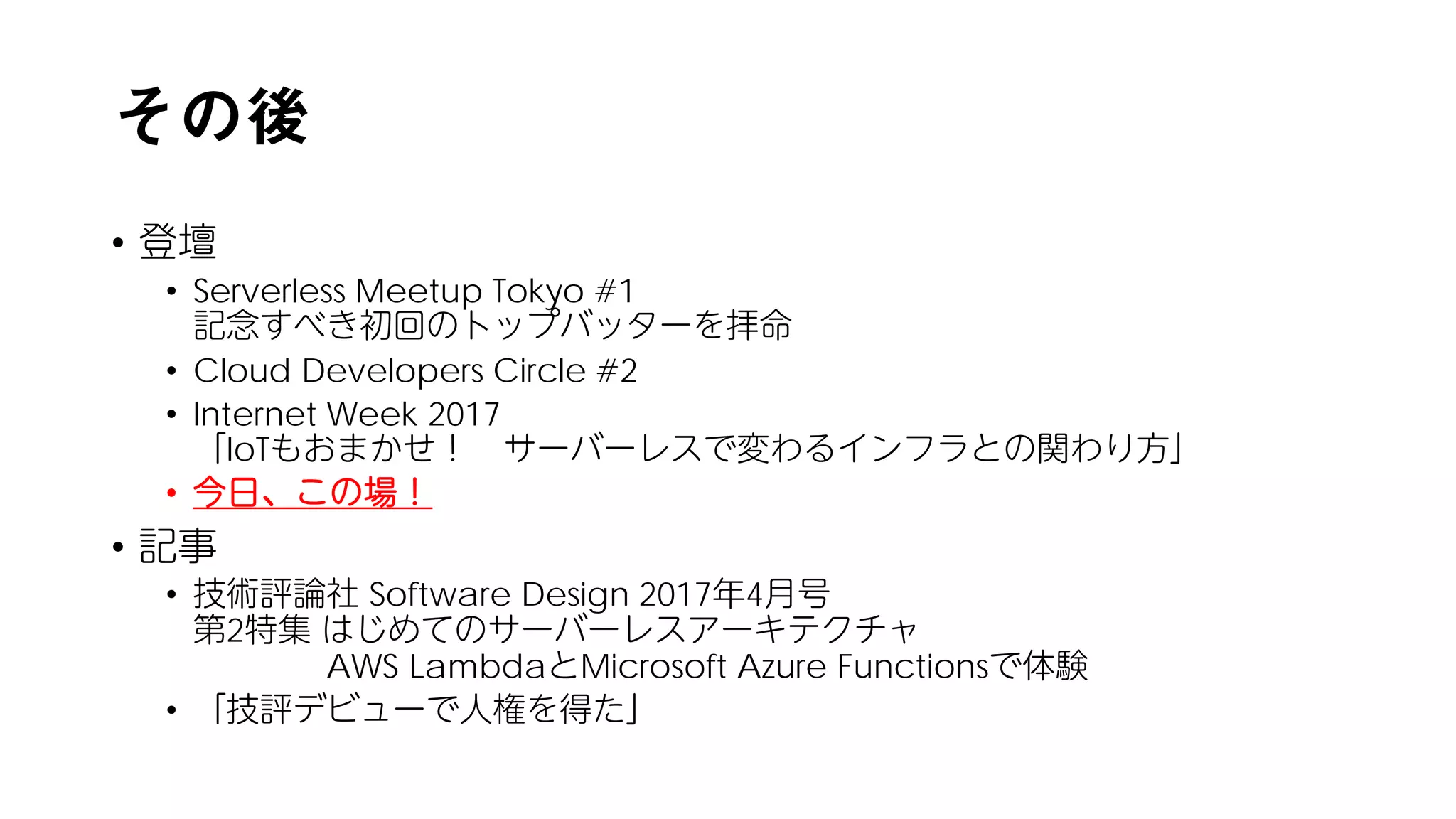 その後
• 登壇
• Serverless Meetup Tokyo #1
記念すべき初回のトップバッターを拝命
• Cloud Developers Circle #2
• Internet Week 2017
「IoTもおまかせ！ サーバーレスで変わるインフラとの関わり方」
• 今日、この場！
• 記事
• 技術評論社 Software Design 2017年4月号
第2特集 はじめてのサーバーレスアーキテクチャ
AWS LambdaとMicrosoft Azure Functionsで体験
• 「技評デビューで人権を得た」
 