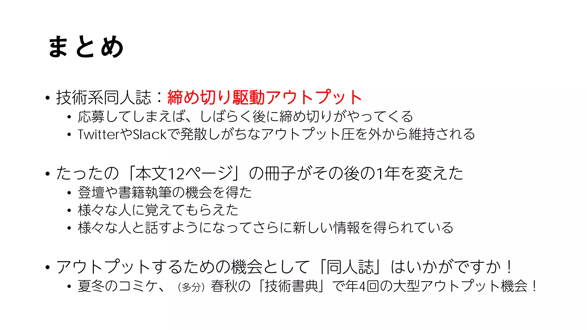 まとめ
• 技術系同人誌：締め切り駆動アウトプット
• 応募してしまえば、しばらく後に締め切りがやってくる
• TwitterやSlackで発散しがちなアウトプット圧を外から維持される
• たったの「本文12ページ」の冊子がその後の1年を変えた
• 登壇や書籍執筆の機会を得た
• 様々な人に覚えてもらえた
• 様々な人と話すようになってさらに新しい情報を得られている
• アウトプットするための機会として「同人誌」はいかがですか！
• 夏冬のコミケ、（多分）春秋の「技術書典」で年4回の大型アウトプット機会！
 