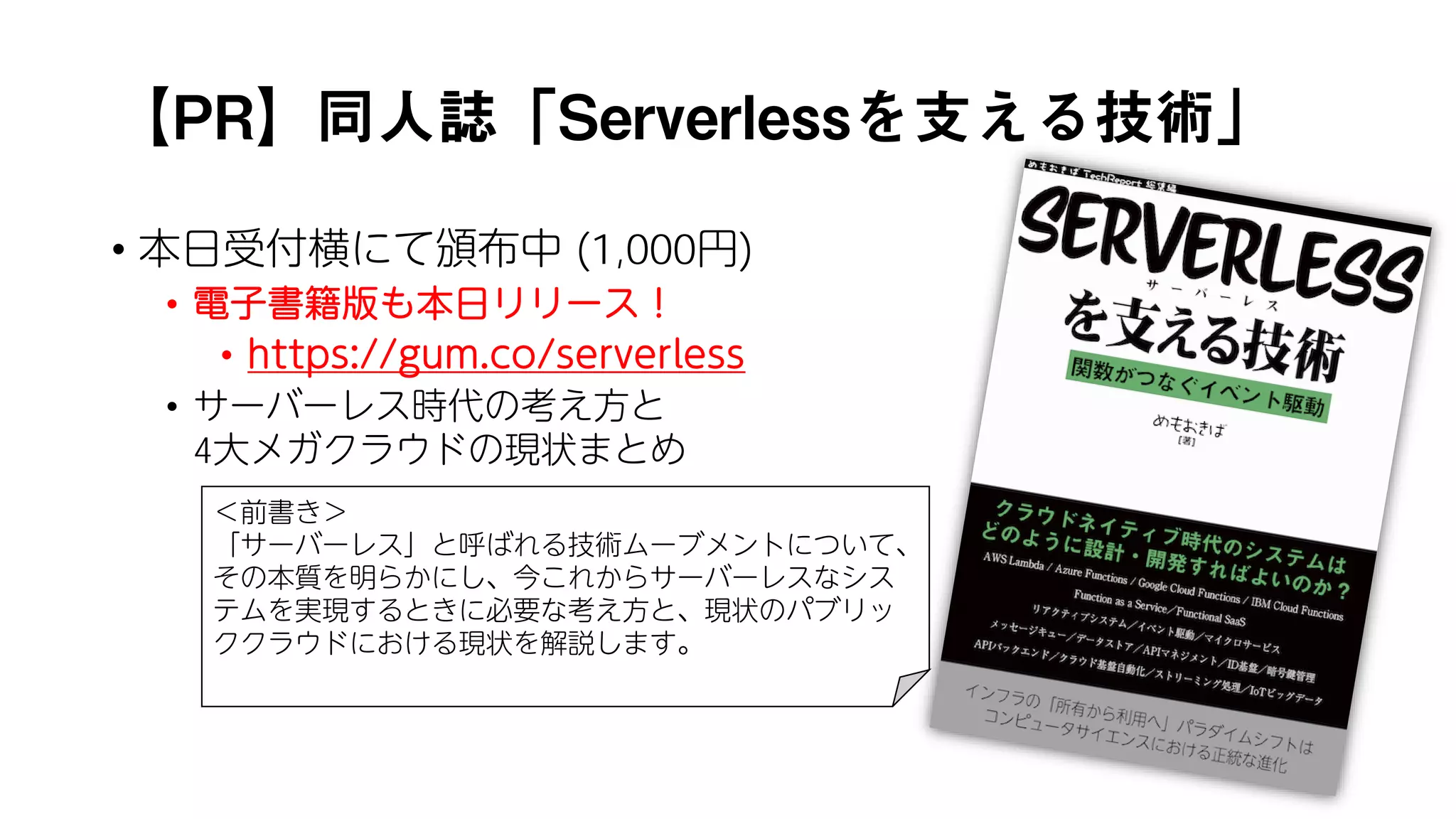 【PR】同人誌「Serverlessを支える技術」
• 本日受付横にて頒布中 (1,000円)
• 電子書籍版も本日リリース！
• https://gum.co/serverless
• サーバーレス時代の考え方と
4大メガクラウドの現状まとめ
＜前書き＞
「サーバーレス」と呼ばれる技術ムーブメントについて、
その本質を明らかにし、今これからサーバーレスなシス
テムを実現するときに必要な考え方と、現状のパブリッ
ククラウドにおける現状を解説します。
 