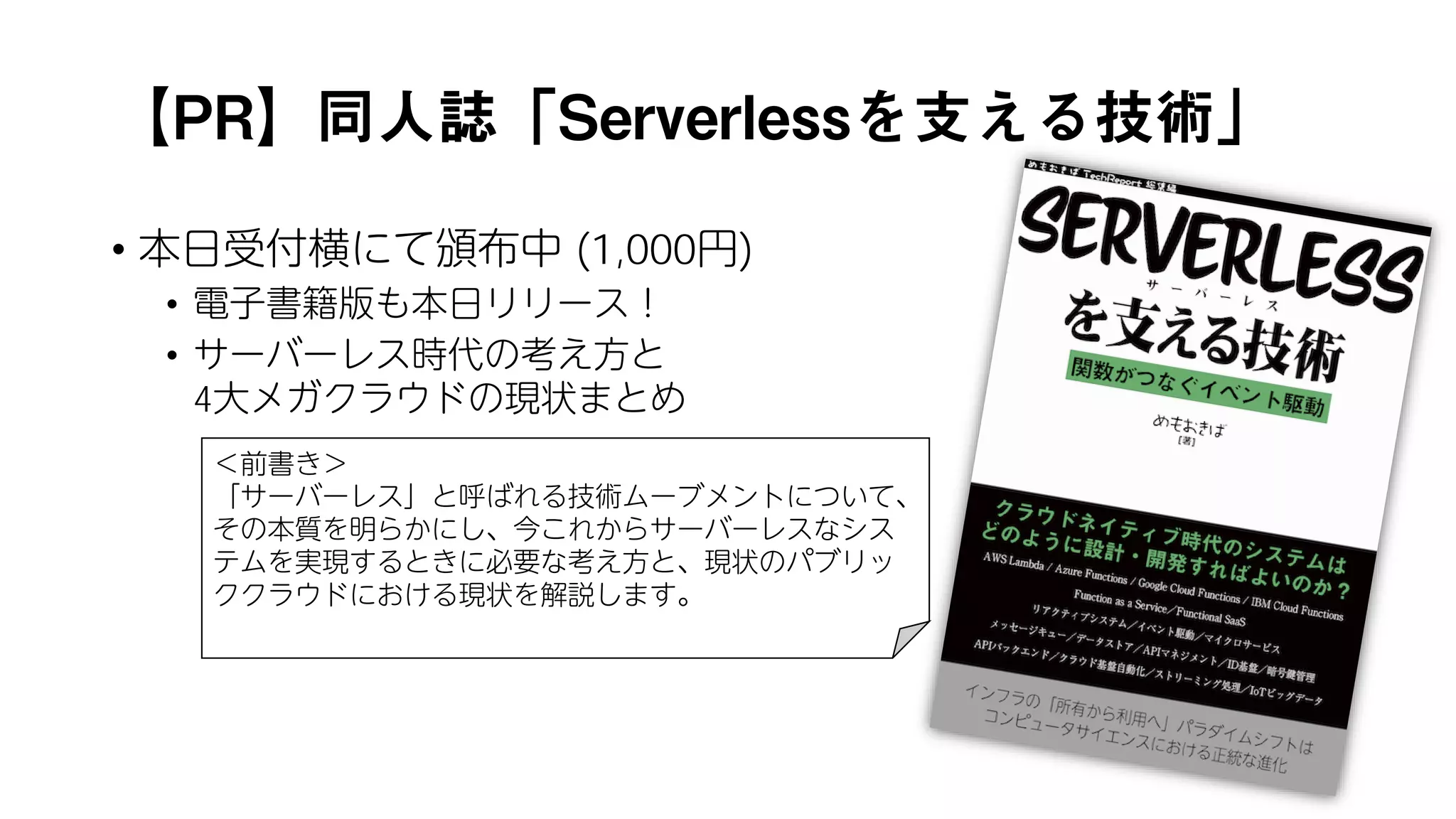 【PR】同人誌「Serverlessを支える技術」
• 本日受付横にて頒布中 (1,000円)
• 電子書籍版も本日リリース！
• サーバーレス時代の考え方と
4大メガクラウドの現状まとめ
＜前書き＞
「サーバーレス」と呼ばれる技術ムーブメントについて、
その本質を明らかにし、今これからサーバーレスなシス
テムを実現するときに必要な考え方と、現状のパブリッ
ククラウドにおける現状を解説します。
 