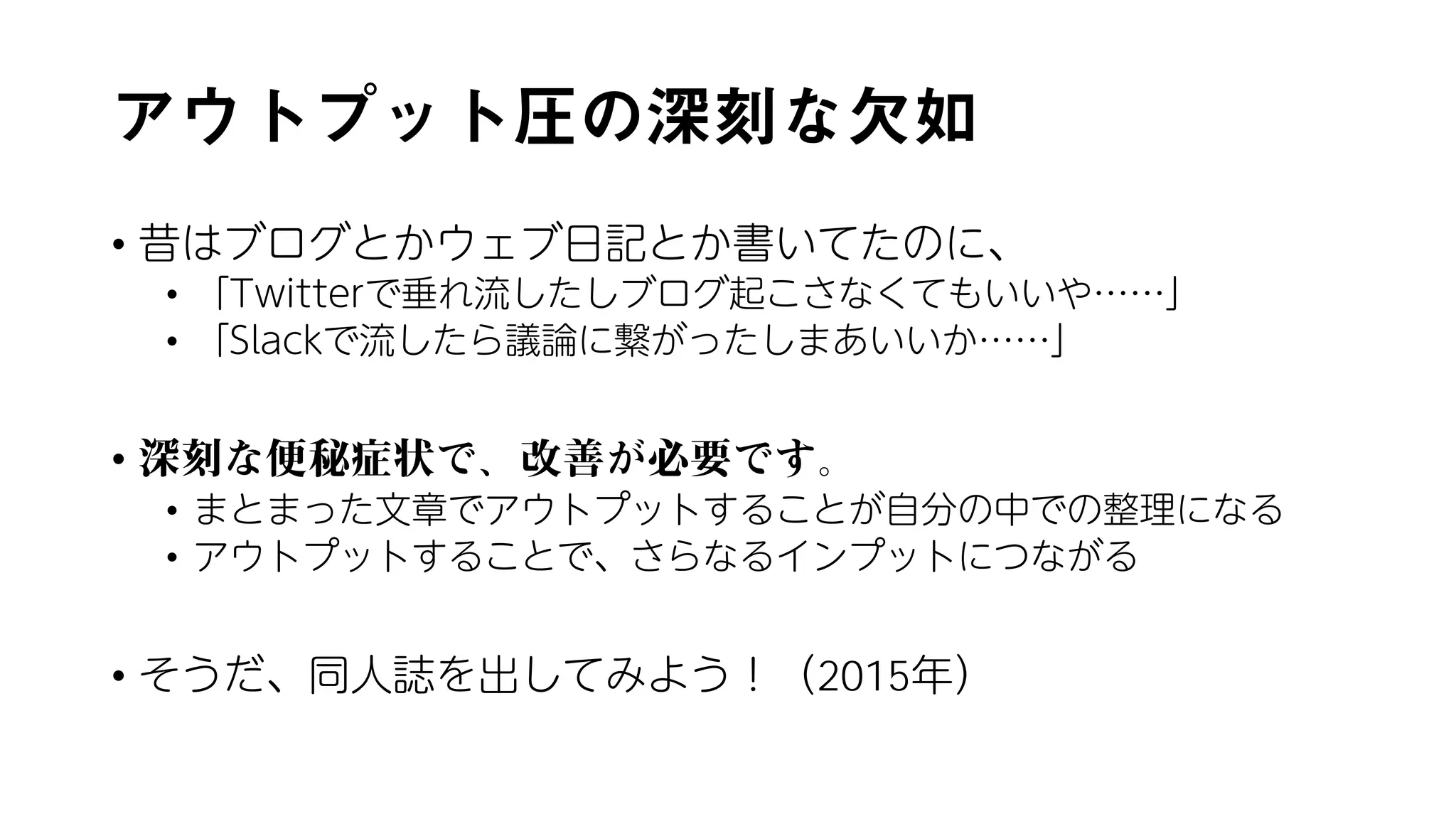 アウトプット圧の深刻な欠如
• 昔はブログとかウェブ日記とか書いてたのに、
• 「Twitterで垂れ流したしブログ起こさなくてもいいや……」
• 「Slackで流したら議論に繋がったしまあいいか……」
• 深刻な便秘症状で、改善が必要です。
• まとまった文章でアウトプットすることが自分の中での整理になる
• アウトプットすることで、さらなるインプットにつながる
• そうだ、同人誌を出してみよう！（2015年）
 