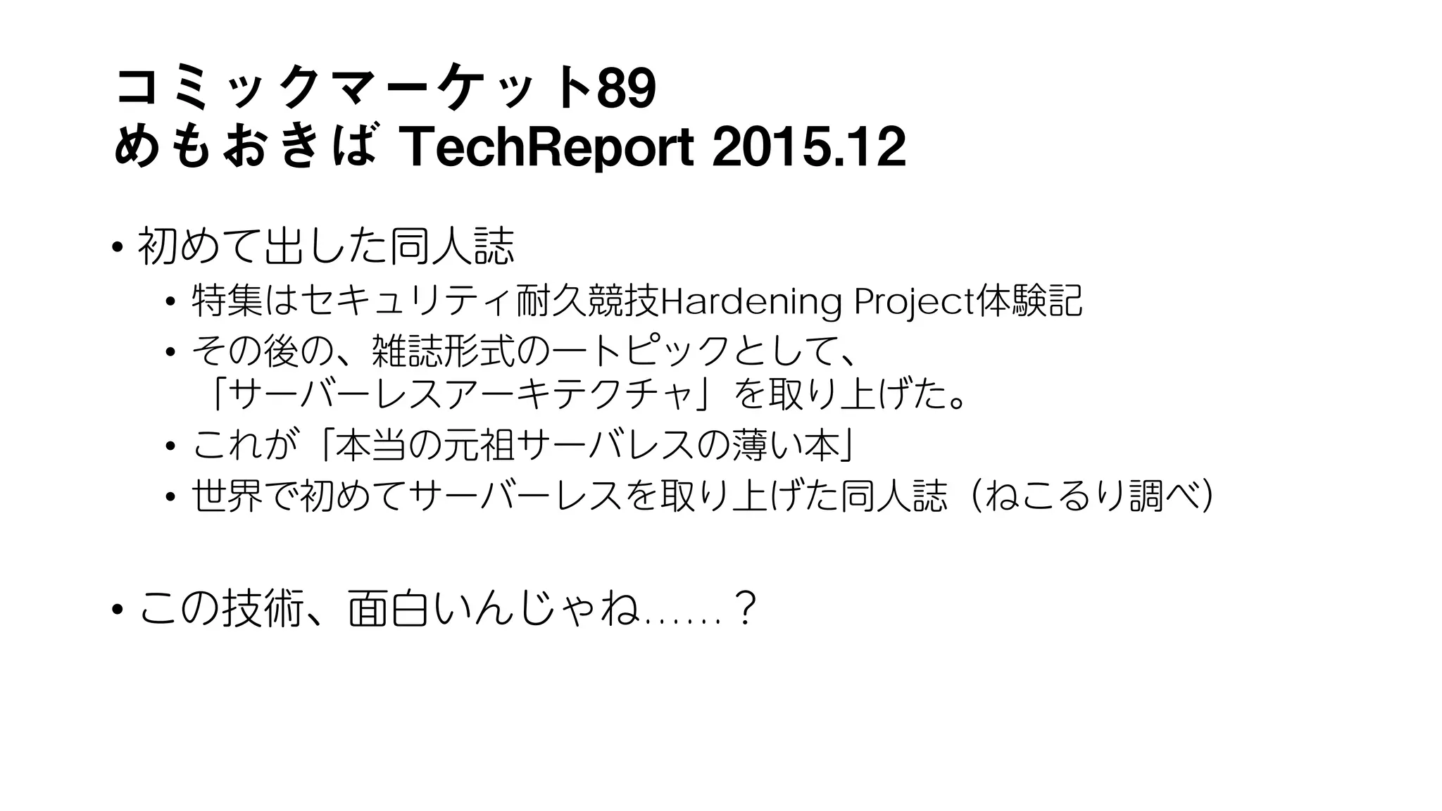 コミックマーケット89
めもおきば TechReport 2015.12
• 初めて出した同人誌
• 特集はセキュリティ耐久競技Hardening Project体験記
• その後の、雑誌形式の一トピックとして、
「サーバーレスアーキテクチャ」を取り上げた。
• これが「本当の元祖サーバレスの薄い本」
• 世界で初めてサーバーレスを取り上げた同人誌（ねこるり調べ）
• この技術、面白いんじゃね……？
 