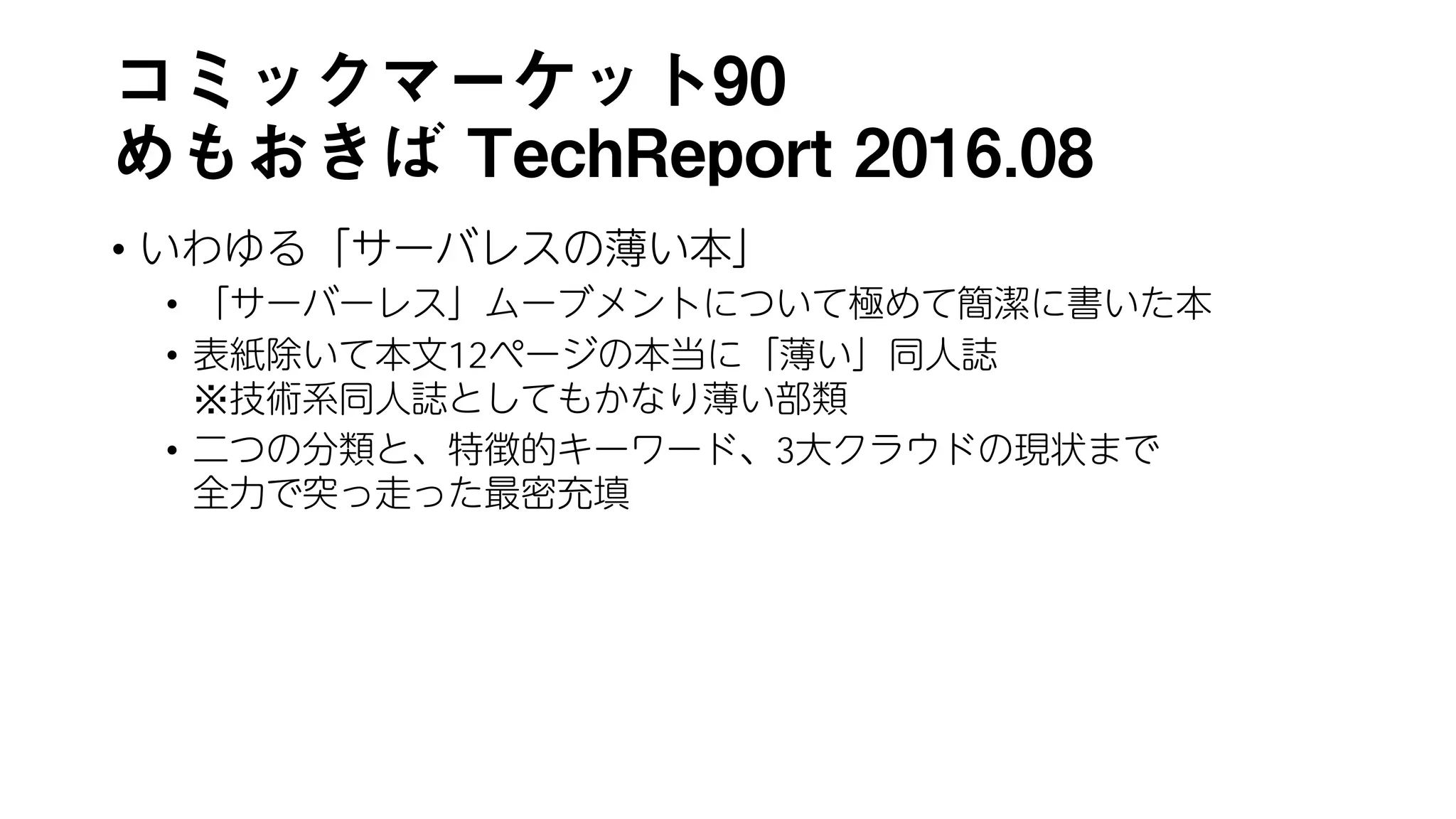 コミックマーケット90
めもおきば TechReport 2016.08
• いわゆる「サーバレスの薄い本」
• 「サーバーレス」ムーブメントについて極めて簡潔に書いた本
• 表紙除いて本文12ページの本当に「薄い」同人誌
※技術系同人誌としてもかなり薄い部類
• 二つの分類と、特徴的キーワード、3大クラウドの現状まで
全力で突っ走った最密充填
 