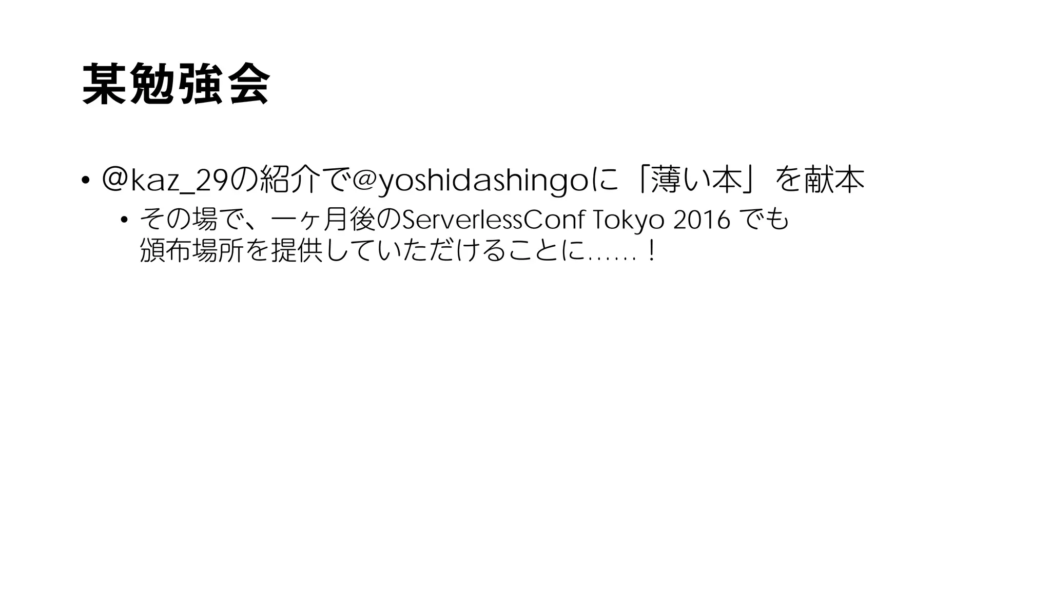 某勉強会
• ＠kaz_29の紹介で@yoshidashingoに「薄い本」を献本
• その場で、一ヶ月後のServerlessConf Tokyo 2016 でも
頒布場所を提供していただけることに……！
 