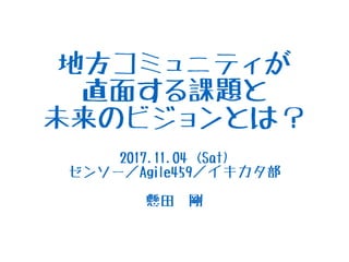 地方コミュニティが
直面する課題と
未来のビジョンとは？
2017.11.04 (Sat)
ゼンソー／Agile459／イキカタ部
懸田　剛
 