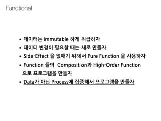 Functional
•데이터는 immutable 하게 취급하자
•데이터 변경이 필요할 때는 새로 만들자
•Side-Effect 을 없애기 위해서 Pure Function 을 사용하자
•Function 들의 Composition과 High-Order Function 
으로 프로그램을 만들자
•Data가 아닌 Process에 집중해서 프로그램을 만들자
 