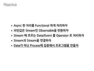 Reactive
•Async 한 처리를 Functional 하게 처리하자
•리턴값은 Stream인 Observable을 반환하자
•Stream 에 흐르는 Data/Event 를 Operator 로 처리하자
•Stream과 Stream을 연결하자
•Data가 아닌 Process에 집중해서 프로그램을 만들자
 