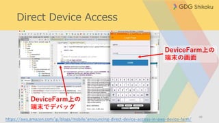 Direct Device Access
48
DeviceFarm上の
端末の画面
https://aws.amazon.com/jp/blogs/mobile/announcing-direct-device-access-in-aws-device-farm/
DeviceFarm上の
端末でデバッグ
 