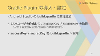Gradle Plugin の導入・設定
• Android Studio の build.gradle に数行追加
• IAMユーザを作成して、accessKey / secretKey を取得
（IAM : Identity and Access Management）
• accessKey / secretKey を build.gradle へ設定
86
 
