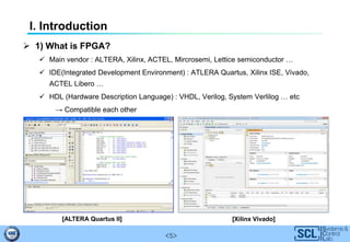 <5>
I. Introduction
 1) What is FPGA?
 Main vendor : ALTERA, Xilinx, ACTEL, Mircrosemi, Lettice semiconductor …
 IDE(Integrated Development Environment) : ATLERA Quartus, Xilinx ISE, Vivado,
ACTEL Libero …
 HDL (Hardware Description Language) : VHDL, Verilog, System Verlilog … etc
→ Compatible each other
[ALTERA Quartus II] [Xilinx Vivado]
 