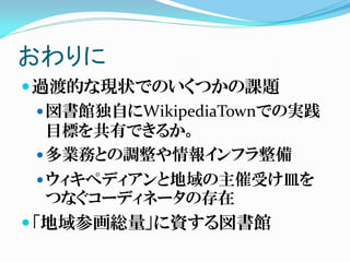 おわりに
過渡的な現状でのいくつかの課題
図書館独自にWikipediaTownでの実践
目標を共有できるか。
多業務との調整や情報インフラ整備
ウィキペディアンと地域の主催受け皿を
つなぐコーディネータの存在
「地域参画総量」に資する図書館
 
