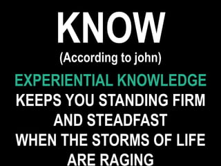 KNOW(According to john)
EXPERIENTIAL KNOWLEDGE
KEEPS YOU STANDING FIRM
AND STEADFAST
WHEN THE STORMS OF LIFE
ARE RAGING