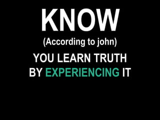 KNOW(According to john)
YOU LEARN TRUTH
BY EXPERIENCING IT