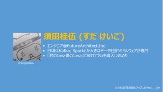 ＊ エンジニア@FutureArchitect.Inc
＊ ⽇頃はKafka、Sparkとか⼤きなデータを扱うミドルウェアが専⾨
＊ 「君のJava僕のJava」に疲れてGoを導⼊し始めた
須⽥桂伍 (すだ けいご)
@keigodasu
※のちほど英訳版もアップしますm(_ _)m
 