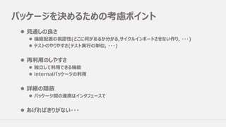 パッケージを決めるための考慮ポイント
l ⾒通しの良さ
l 機能配置の視認性(どこに何があるか分かる,サイクルインポートさせない作り, ・・・)
l テストのやりやすさ(テスト実⾏の単位, ・・・)
l 再利⽤のしやすさ
l 独⽴して利⽤できる機能
l internalパッケージの利⽤
l 詳細の隠蔽
l パッケージ間の連携はインタフェースで
l あげればきりがない・・・
 