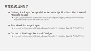 ちまたの流儀？
l Golang Package Composition for Web Application: The Case of
Mercari Kauru
l https://speakerdeck.com/mercari/ja-golang-package-composition-for-web-
application-the-case-of-mercari-kauru
l Standard Package Layout
l https://medium.com/@benbjohnson/standard-package-layout-7cdbc8391fc1
l Go and a Package Focused Design
l https://medium.com/@benbjohnson/standard-package-layout-7cdbc8391fc1
 