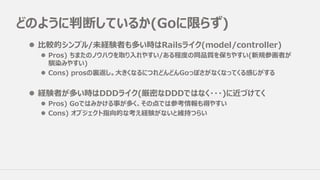 どのように判断しているか(Goに限らず)
l ⽐較的シンプル/未経験者も多い時はRailsライク(model/controller)
l Pros) ちまたのノウハウを取り⼊れやすい/ある程度の同品質を保ちやすい(新規参画者が
馴染みやすい)
l Cons) prosの裏返し。⼤きくなるにつれどんどんGoっぽさがなくなってくる感じがする
l 経験者が多い時はDDDライク(厳密なDDDではなく・・・)に近づけてく
l Pros) Goではみかける事が多く、その点では参考情報も得やすい
l Cons) オブジェクト指向的な考え経験がないと維持つらい
 