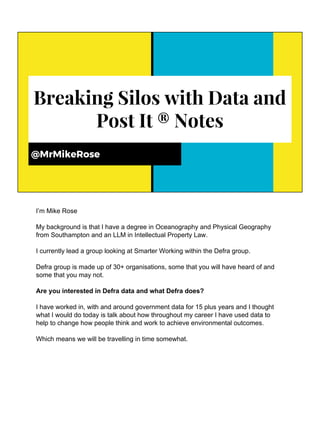 Breaking Silos with Data and
Post It ® Notes
@MrMikeRose
I’m Mike Rose
My background is that I have a degree in Oceanography and Physical Geography
from Southampton and an LLM in Intellectual Property Law.
I currently lead a group looking at Smarter Working within the Defra group.
Defra group is made up of 30+ organisations, some that you will have heard of and
some that you may not.
Are you interested in Defra data and what Defra does?
I have worked in, with and around government data for 15 plus years and I thought
what I would do today is talk about how throughout my career I have used data to
help to change how people think and work to achieve environmental outcomes.
Which means we will be travelling in time somewhat.
 