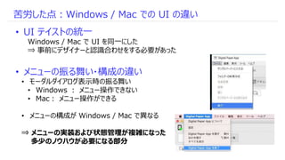 苦労した点：Windows / Mac での UI の違い
• UI テイストの統一
Windows / Mac で UI を同一にした
⇒ 事前にデザイナーと認識合わせをする必要があった
• メニューの振る舞い・構成の違い
• モーダルダイア...