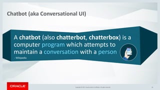 Copyright © 2017, Oracle and/or its affiliates. All rights reserved. |Copyright © 2017, Oracle and/or its affiliates. All rights reserved.
A chatbot (also chatterbot, chatterbox) is a
computer program which attempts to
maintain a conversation with a person
Chatbot (aka Conversational UI)
Copyright © 2017, Oracle and/or its affiliates. All rights reserved.
- Wikipedia
19
 